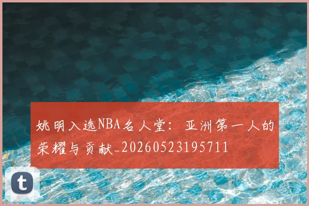 姚明入选NBA名人堂：亚洲第一人的荣耀与贡献_20260523195711