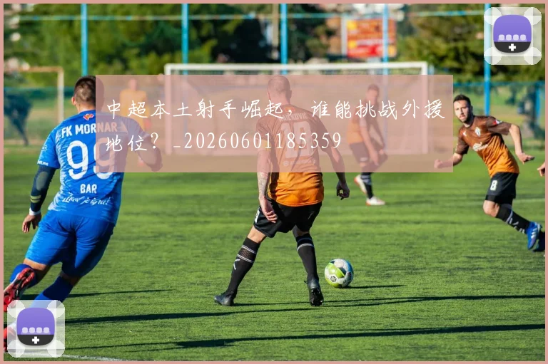 中超本土射手崛起，谁能挑战外援地位？_20260601185359