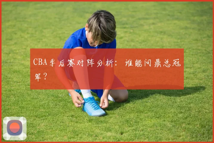 CBA季后赛对阵分析：谁能问鼎总冠军？