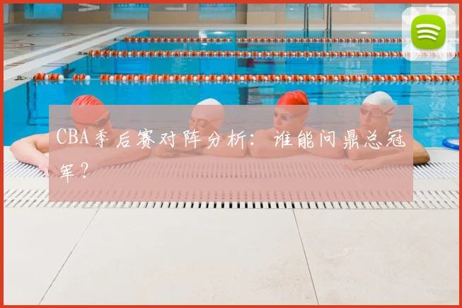 CBA季后赛对阵分析：谁能问鼎总冠军？