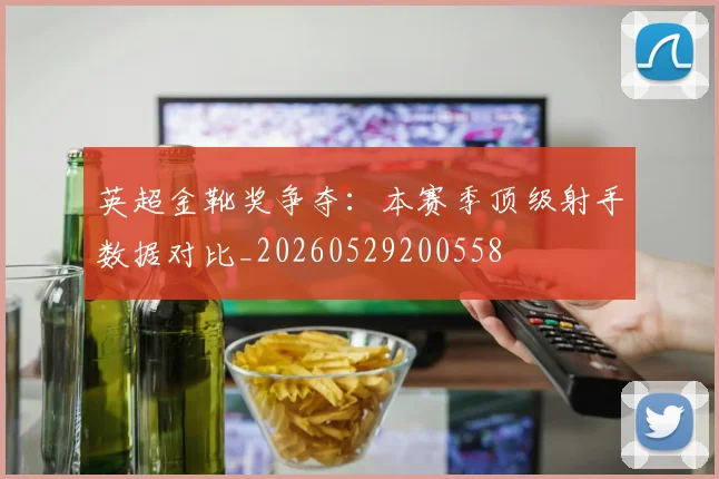 英超金靴奖争夺：本赛季顶级射手数据对比_20260529200558