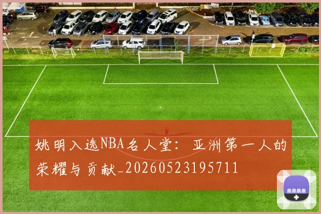 姚明入选NBA名人堂：亚洲第一人的荣耀与贡献_20260523195711