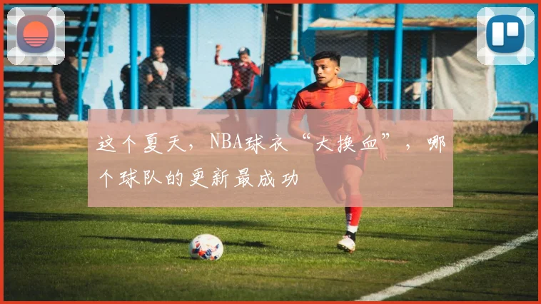 这个夏天，NBA球衣“大换血”，哪个球队的更新最成功