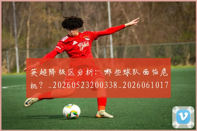 英超降级区分析：哪些球队面临危机？_20260523200338_20260610170113