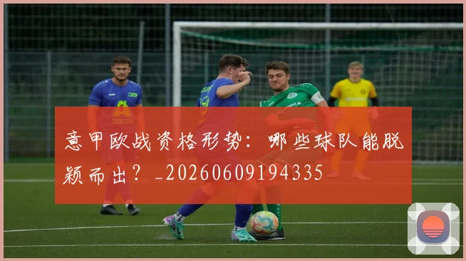 意甲欧战资格形势：哪些球队能脱颖而出？_20260609194335